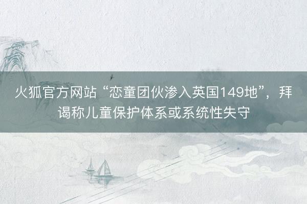 火狐官方网站 “恋童团伙渗入英国149地”，拜谒称儿童保护体